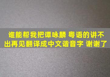 谁能帮我把谭咏麟 粤语的《讲不出再见》翻译成中文谐音字 谢谢了