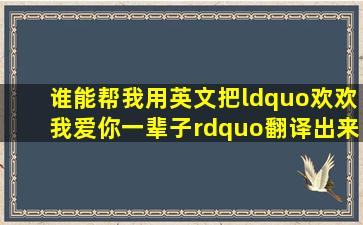 谁能帮我用英文把“欢欢,我爱你一辈子”翻译出来?