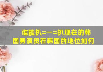 谁能扒=一=扒现在的韩国男演员在韩国的地位如何