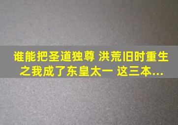 谁能把《圣道独尊 》《洪荒旧时》《重生之我成了东皇太一》 这三本...