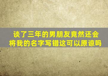 谈了三年的男朋友竟然还会将我的名字写错这可以原谅吗(