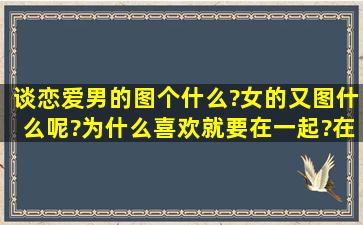 谈恋爱男的图个什么?女的又图什么呢?为什么喜欢就要在一起?在一起...