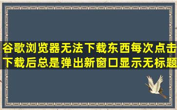 谷歌浏览器无法下载东西,每次点击下载后,总是弹出新窗口,显示无标题,...