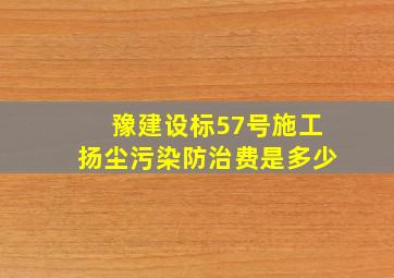 豫建设标57号施工扬尘污染防治费是多少