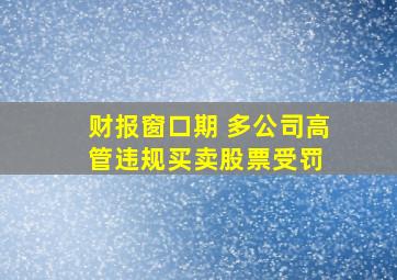 财报窗口期 多公司高管违规买卖股票受罚 