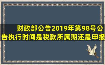 财政部公告2019年第98号公告执行时间是税款所属期还是申报日期?