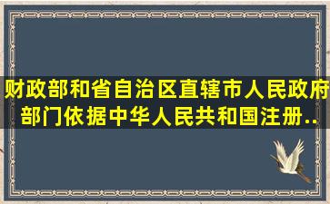 财政部和省、自治区、直辖市人民政府部门依据《中华人民共和国注册...