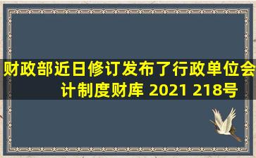 财政部近日修订发布了《行政单位会计制度》财库 (2021) 218号的施行...