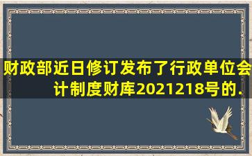 财政部近日修订发布了《行政单位会计制度》财库〔2021〕218号的...