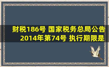财税186号 国家税务总局公告2014年第74号 执行期限是哪个