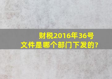 财税2016年36号文件是哪个部门下发的?