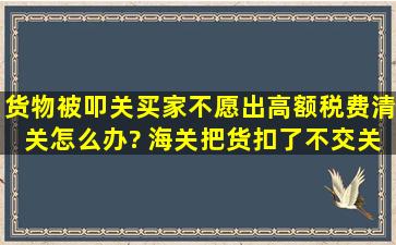 货物被叩关,买家不愿出高额税费清关,怎么办? 海关把货扣了,不交关税...