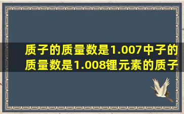 质子的质量数是1.007,中子的质量数是1.008;锂元素的质子数3,中子数...