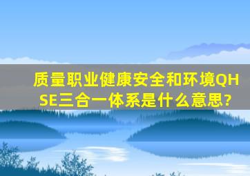 质量、职业健康安全和环境(QHSE)三合一体系是什么意思?