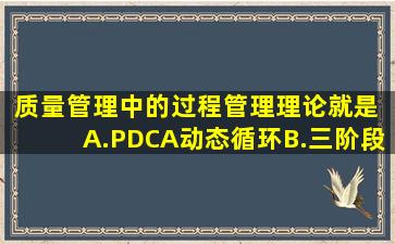 质量管理中的过程管理理论就是( )。A.PDCA动态循环B.三阶段控制C....