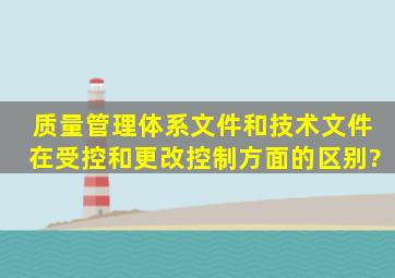 质量管理体系文件和技术文件在受控和更改控制方面的区别?