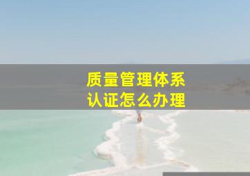 质量管理体系认证怎么办理