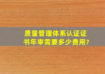 质量管理体系认证证书年审需要多少费用?