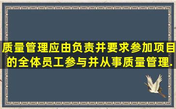 质量管理应由()负责,并要求参加项目的全体员工参与并从事质量管理...