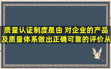 质量认证制度是由( )对企业的产品及质量体系做出正确可靠的评价,从而...