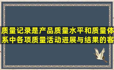 质量记录是产品质量水平和质量体系中各项质量活动进展与结果的客观...