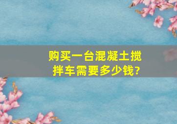 购买一台混凝土搅拌车需要多少钱?