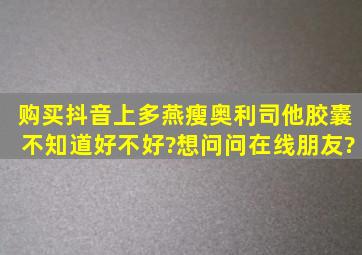 购买抖音上多燕瘦奥利司他胶囊不知道好不好?想问问在线朋友?