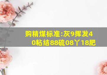 购精煤标准:灰9、挥发40、粘结88、硫08、丫18肥