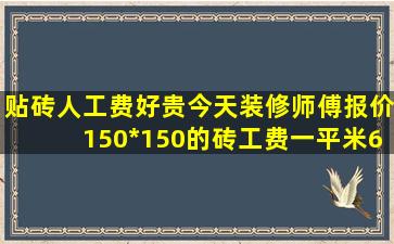 贴砖人工费好贵,今天装修师傅报价,150*150的砖工费一平米65元,我...