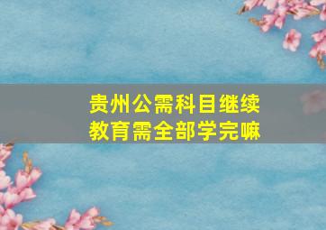 贵州公需科目继续教育需全部学完嘛