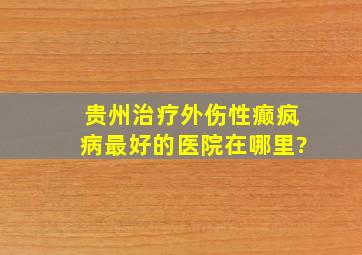 贵州治疗外伤性癫疯病最好的医院在哪里?