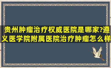 贵州肿瘤治疗权威医院是哪家?遵义医学院附属医院治疗肿瘤怎么样?