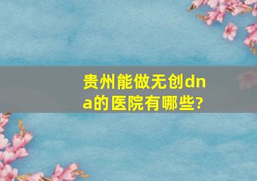 贵州能做无创dna的医院有哪些?