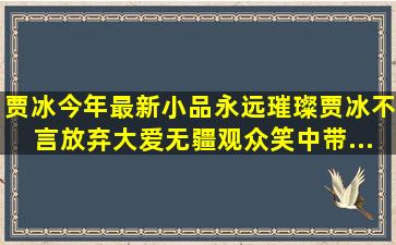 贾冰今年最新小品《永远璀璨》,贾冰不言放弃大爱无疆,观众笑中带...