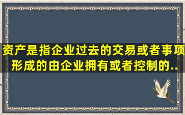 资产是指企业过去的交易或者事项形成的、由企业拥有或者控制的,...