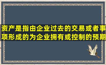 资产是指由企业过去的交易或者事项形成的,为企业拥有或控制的,预期...