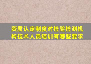 资质认定制度对检验检测机构技术人员培训有哪些要求