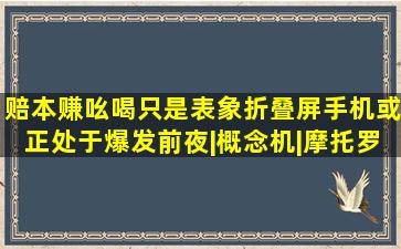 赔本赚吆喝只是表象,折叠屏手机或正处于爆发前夜|概念机|摩托罗拉|手机...