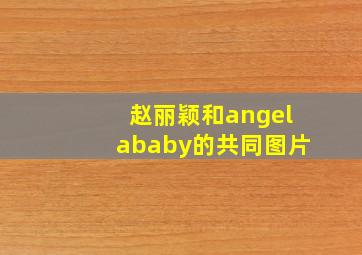 赵丽颖和angelababy的共同图片