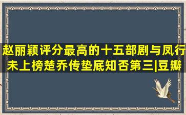 赵丽颖评分最高的十五部剧,与凤行未上榜,楚乔传垫底,知否第三|豆瓣|...