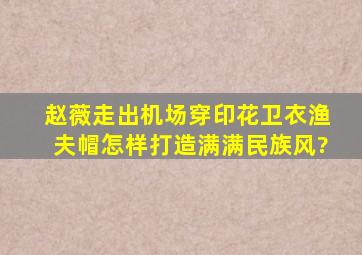 赵薇走出机场穿印花卫衣,渔夫帽,怎样打造满满民族风?