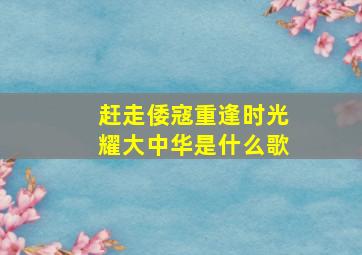 赶走倭寇重逢时光耀大中华是什么歌