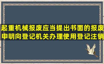 起重机械报废,应当提出书面的报废申明,向登记机关办理使用登记注销...