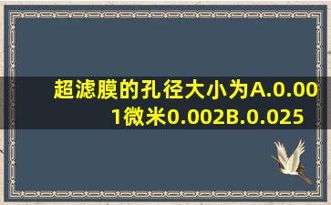 超滤膜的孔径大小为A.0.001微米0.002B.0.025微米4.5 微米C.25