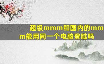 超级mmm和国内的mmm能用同一个电脑登陆吗