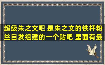 超级朱之文吧 是朱之文的铁杆粉丝自发组建的一个贴吧 里面有最狂热...