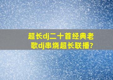 超长dj二十首经典老歌dj串烧,超长联播?