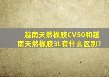 越南天然橡胶CV50和越南天然橡胶3L有什么区别?