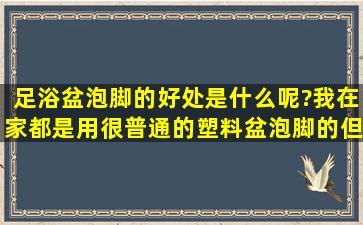 足浴盆泡脚的好处是什么呢?我在家都是用很普通的塑料盆泡脚的,但是...