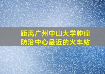 距离广州中山大学肿瘤防治中心最近的火车站